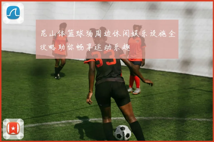 昆山体篮球场周边休闲娱乐设施全攻略助你畅享运动乐趣