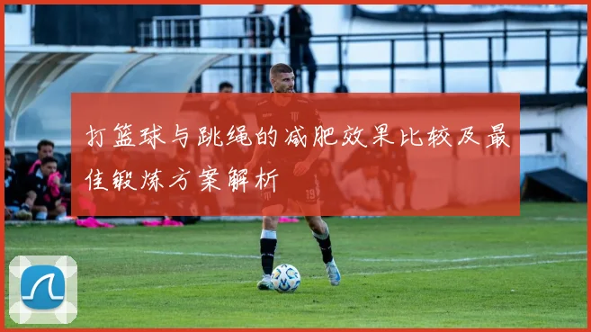 打篮球与跳绳的减肥效果比较及最佳锻炼方案解析