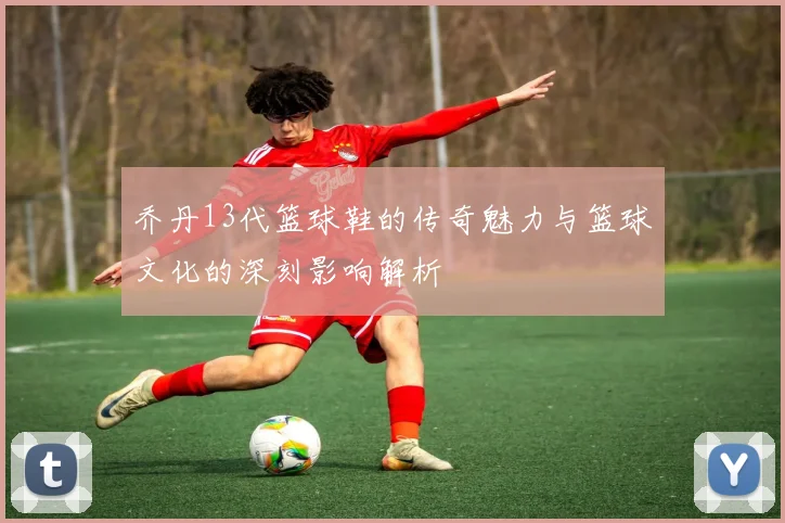 乔丹13代篮球鞋的传奇魅力与篮球文化的深刻影响解析