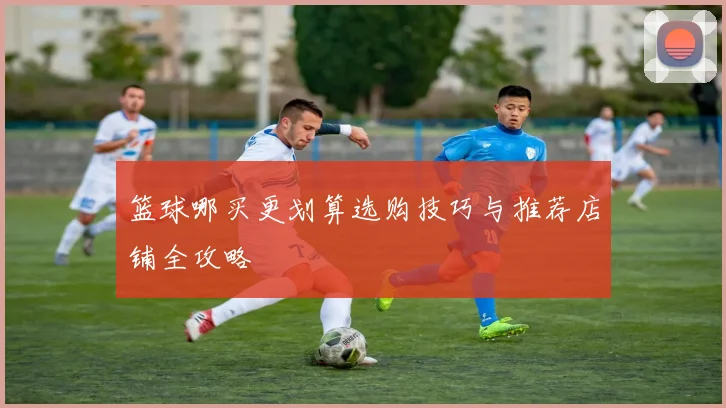 篮球哪买更划算选购技巧与推荐店铺全攻略