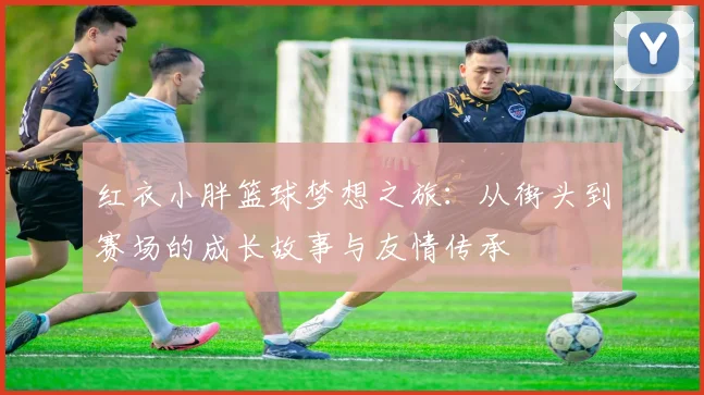 红衣小胖篮球梦想之旅：从街头到赛场的成长故事与友情传承