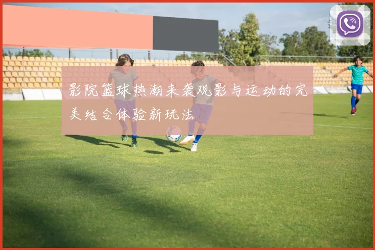 影院篮球热潮来袭观影与运动的完美结合体验新玩法